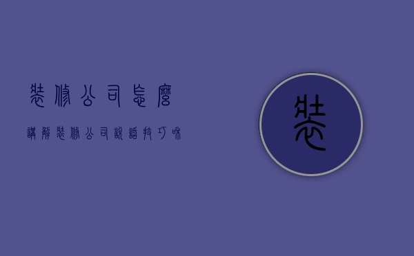 装修公司怎么讲解  装修公司说话技巧和话术