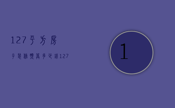 127平方房子装修预算多少钱（127平米的房子简单装修需要多少钱）