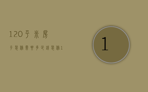 120平米房子装修需要多少钱（120平方米房子精装修需要多少钱）