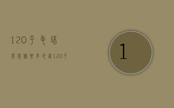 120平毛坯房装修要多少钱（120平毛坯装修一般多少钱）