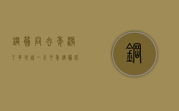 钢筋同去年涨了多少钱一斤  今年钢筋比去年钢筋差不多少钱