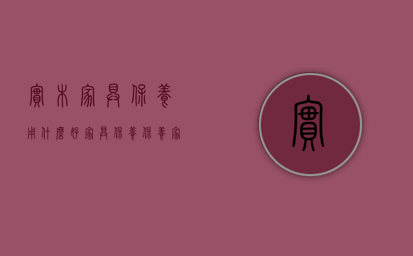 实木家具保养用什么好（[家具保养]保养家具11条容易犯的错误，很多人都不知道）