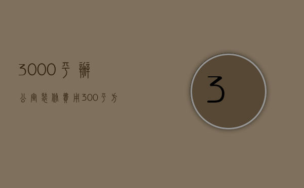 3000平办公室装修费用（300平方的房子装潢需要多少钱）