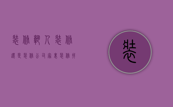 装修熟人装修还是装修公司  家里装修找熟人装修好还是装修公司好