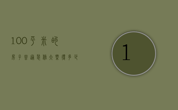 100平米的房子普通装修大概得多少钱（100平米新房装修费用 100平米房子装修时需注意什么）