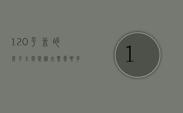 120平米的房子全包装修大概需要多少钱（120平米房子给装修公司要多少钱）