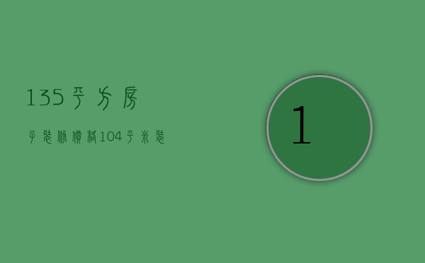 135平方房子装修价格（104平米装修预算是多少  预算装修成本的注意事项）