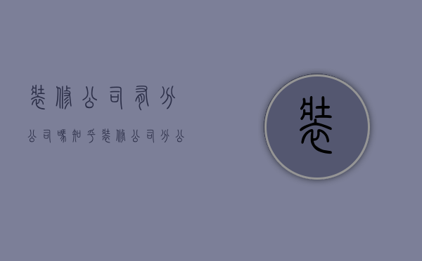 装修公司有分公司吗知乎  装修公司分公司可以接工程吗?