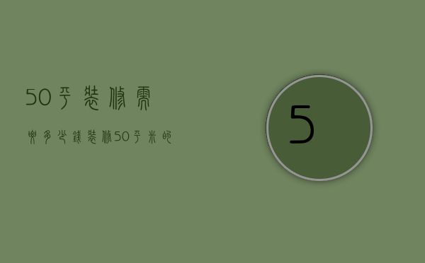 50平装修需要多少钱（装修50平米的房子怎么装 装修50平米大概得多少钱）