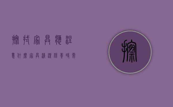 擦拭家具应注意什么（家具清洁保养时需注意，别犯这些小错误）