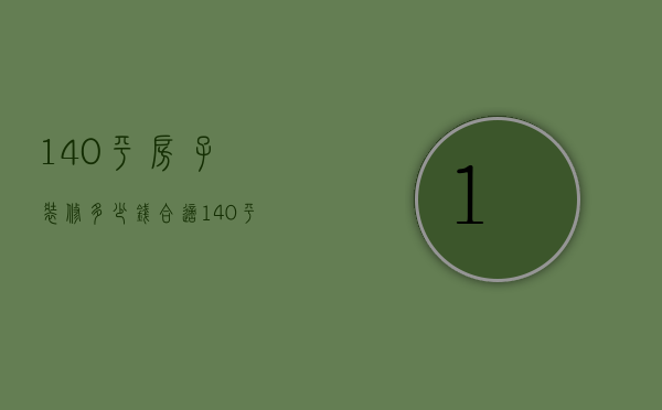 140平房子装修多少钱合适（140平房子装修费用是多少 140平房子装修的步骤）