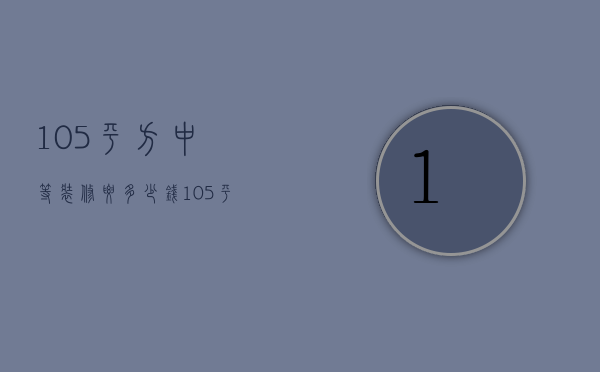 105平方中等装修要多少钱（105平米装修预算是多少   105平米装修技巧）