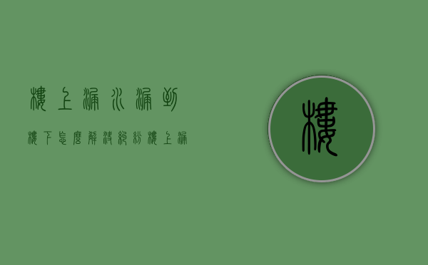 楼上漏水漏到楼下怎么解决纠纷（楼上漏水漏到楼下怎么解决问题）