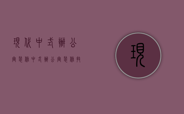 现代中式办公室装修（中式办公室装修技巧 中式办公室装修特点有哪些）