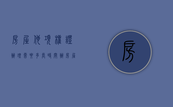 房屋他项权证办理需要多长时间（办房屋他项权证要多久）