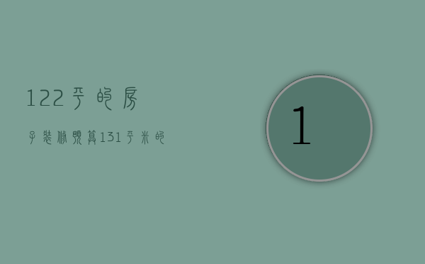 122平的房子装修预算（131平米的房子装修需要多少钱）