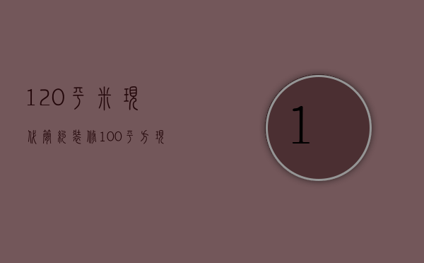 120平米现代简约装修（100平方现代简约装修多少钱）