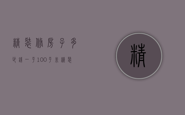 精装修房子多少钱一平 100平米精装修房子报价预算表