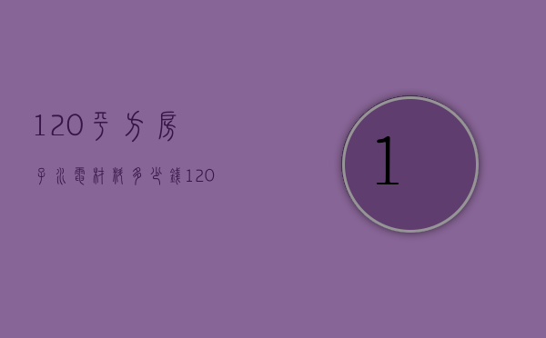 120平方房子水电材料多少钱（120平米的房子的水电材料费是多少）