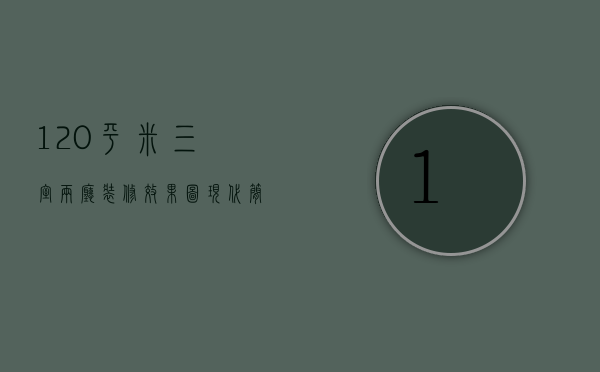 120平米三室两厅装修效果图 现代简约（120三室一厅装修效果图   120三室一厅装修设计技巧）