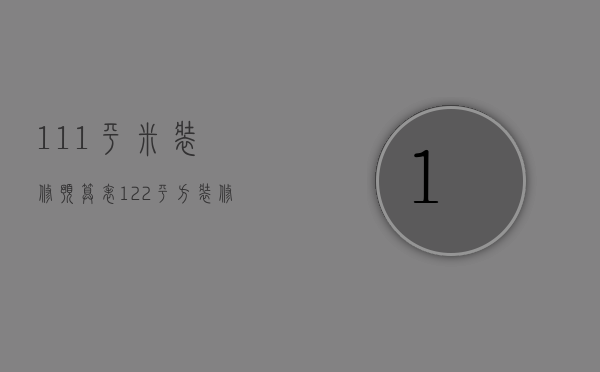 111平米装修预算表（122平方装修预算介绍 122平方装修注意事项）