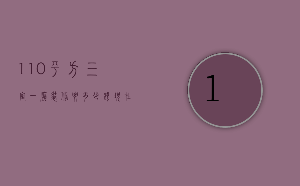 110平方三室一厅装修要多少钱（现在装修一个120平米三居,花多少钱）