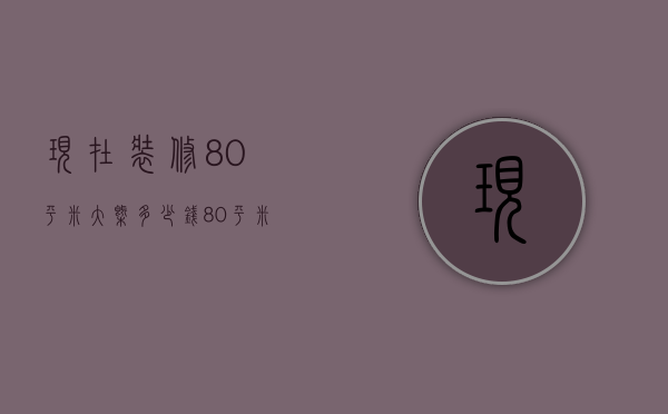 现在装修80平米大概多少钱（80平米房子装修费用 怎么装修更省钱）