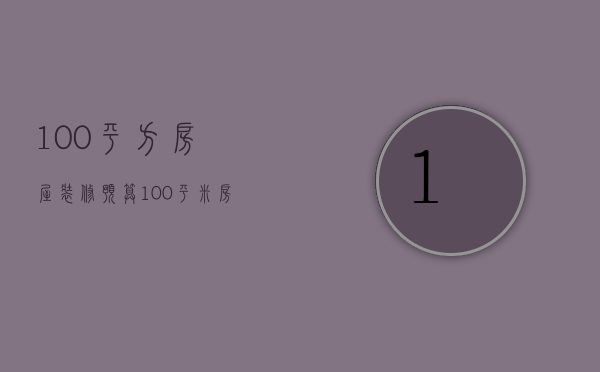 100平方房屋装修预算（100平米房子装修预算清单解析 装修注意事项）