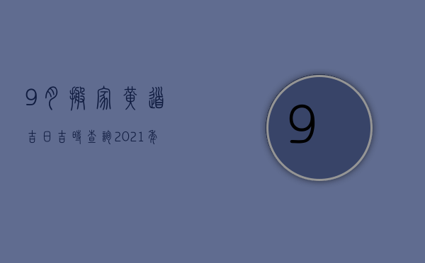 9月搬家黄道吉日吉时查询2023年（9月份搬家的黄道吉日查询2023年）