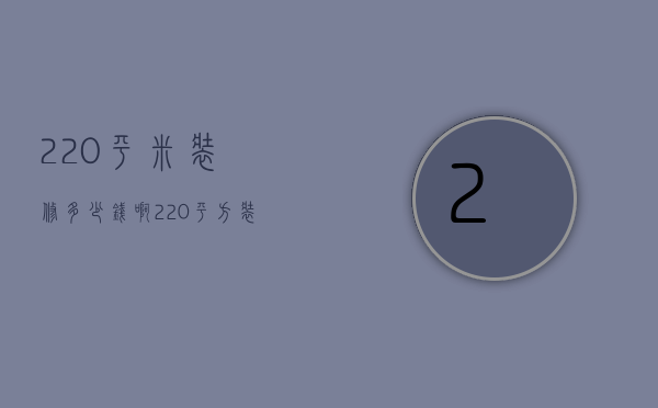 220平米装修多少钱啊（220平方装修要多少钱  220平方装修设计技巧）