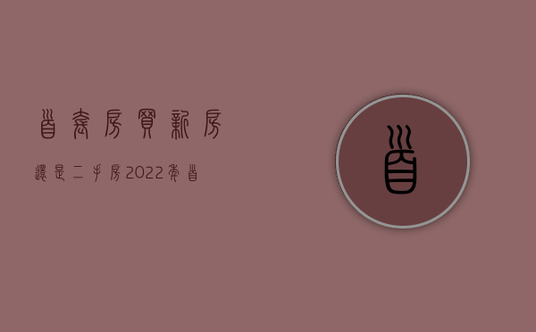 首套房买新房还是二手房 2022年首套房贷款优惠政策