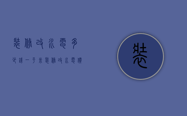 装修改水电多少钱一平米（装修改水电价格是多少 装修改水电注意事项）