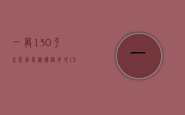 一般130平米房屋装修价格多少（130平米家装装潢预算 130平方家装吊顶的类型）