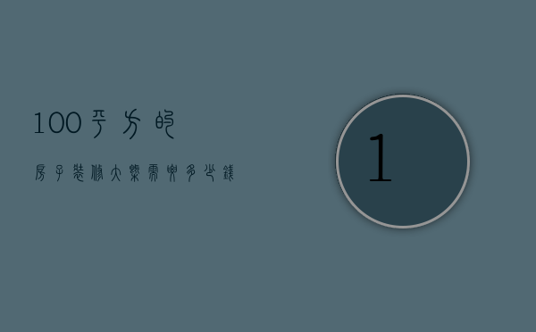 100平方的房子装修大概需要多少钱（100平米房子装修要多少钱 装修风格有哪些）