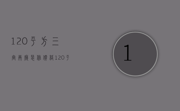 120平方三室两厅装修价格（120平四室两厅装修多少钱）