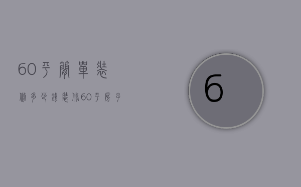 60平简单装修多少钱（装修60平房子多少钱 装修风格有哪些）