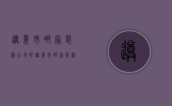 遵义市哪家装修公司好  遵义市哪家装修公司好一点