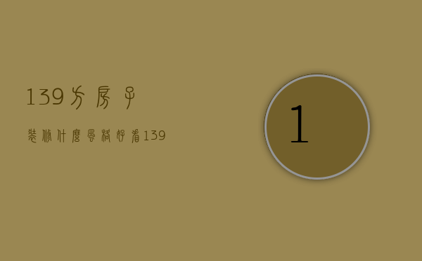 139方房子装修什么风格好看（139平米装修技巧 139平米装修注意事项）