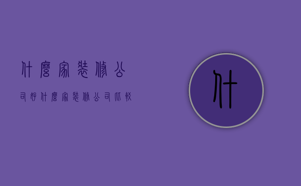 什么家装修公司好（什么家装修公司比较好）