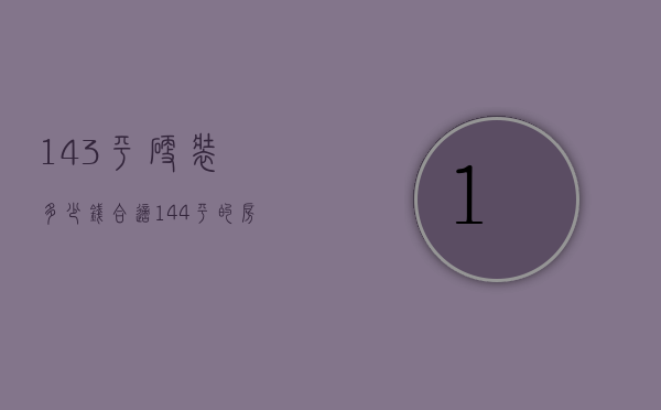 143平硬装多少钱合适（144平的房子装修大约多钱）