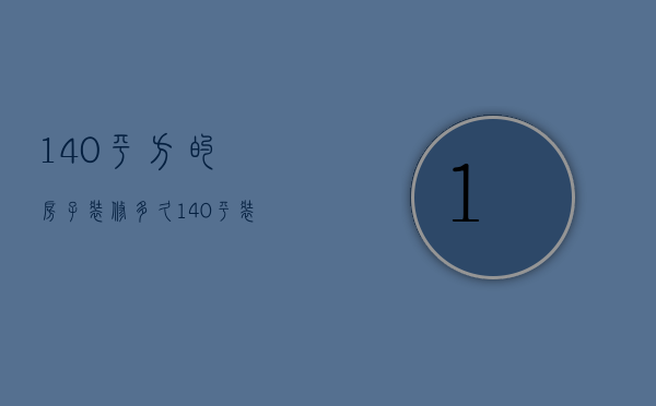 140平方的房子装修多久（140平装修要几个月完工 140平装修技巧有哪些）