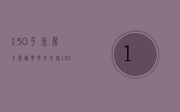 130平米房子装修要花多少钱（130平方装修大概需要多少钱费用）