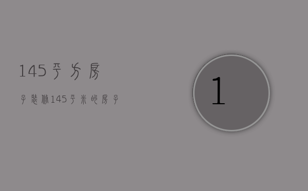 145平方房子装修（145平米的房子装修有哪些技巧 装修的技巧）