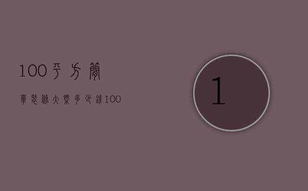 100平方简单装修大概多少钱（100平米基础装修多少钱说明 100平基础装修攻略）