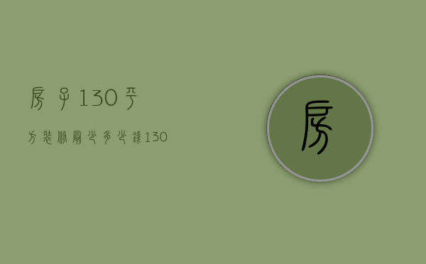 房子130平方装修最少多少钱（130平米的房子装修大概多少钱）