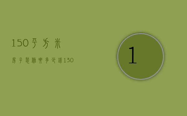 150平方米房子装修要多少钱（130平米房子全包装修大概需要多少钱）