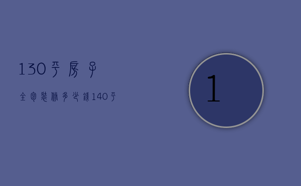 130平房子全包装修多少钱（140平装修全包价格是多少   140平米装修技巧）