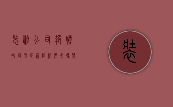 装修公司报价和最后的价格相差大吗（装修报价和实际价格差距大怎么办）