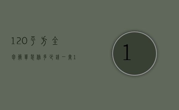 120平方全包简单装修多少钱（装修房子120平全包价格一般多少）