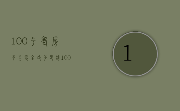 100平老房子水电全改多少钱（100平米的房子改电需要多少钱）